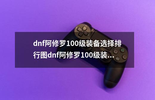 dnf阿修罗100级装备选择排行图dnf阿修罗100级装备选择贴吧-第1张-游戏信息-龙启网