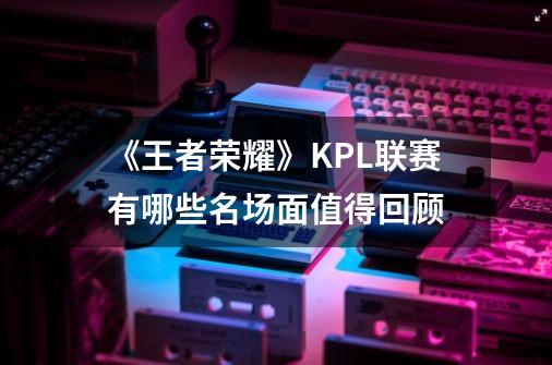 《王者荣耀》KPL联赛有哪些名场面值得回顾-第1张-游戏信息-龙启网