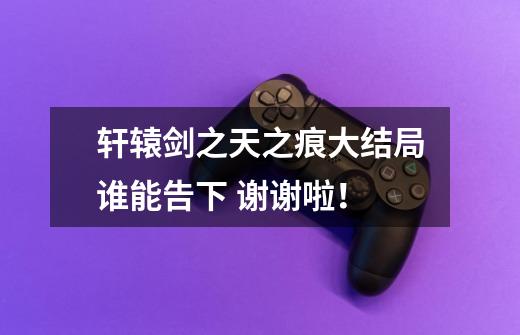 轩辕剑之天之痕大结局谁能告下 谢谢啦!-第1张-游戏信息-龙启网