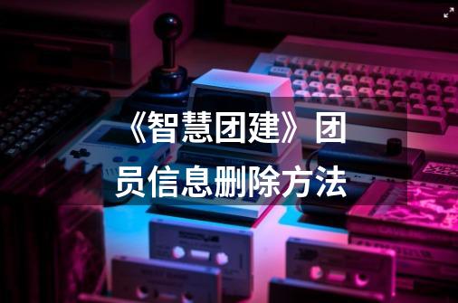 《智慧团建》团员信息删除方法-第1张-游戏信息-龙启网