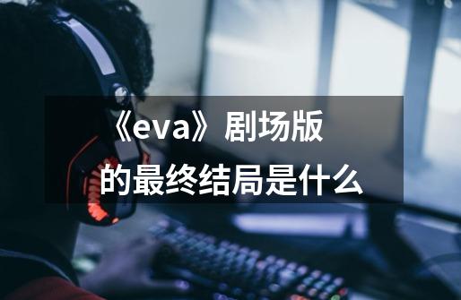 《eva》剧场版的最终结局是什么-第1张-游戏信息-龙启网