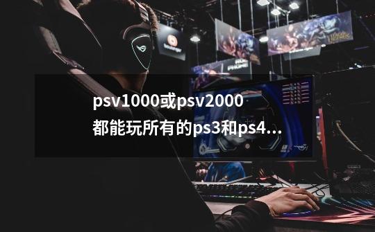 psv1000或psv2000都能玩所有的ps3和ps4的游戏吗-第1张-游戏信息-龙启网