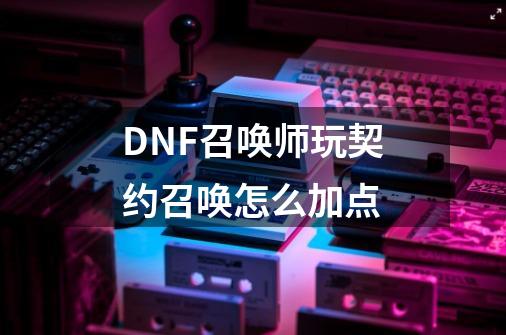 DNF召唤师玩契约召唤怎么加点-第1张-游戏信息-龙启网