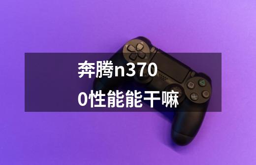 奔腾n3700性能能干嘛-第1张-游戏信息-龙启网