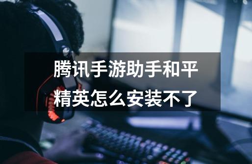 腾讯手游助手和平精英怎么安装不了-第1张-游戏信息-龙启网