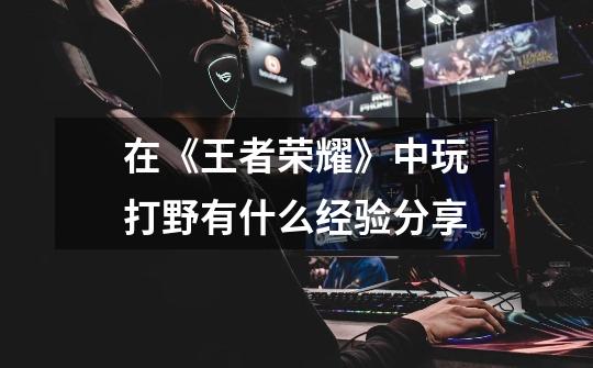 在《王者荣耀》中玩打野有什么经验分享-第1张-游戏信息-龙启网