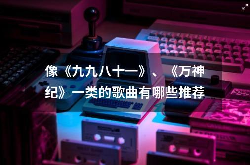 像《九九八十一》、《万神纪》一类的歌曲有哪些推荐-第1张-游戏信息-龙启网