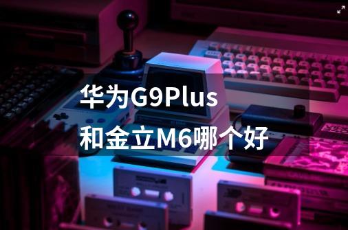华为G9Plus和金立M6哪个好-第1张-游戏信息-龙启网