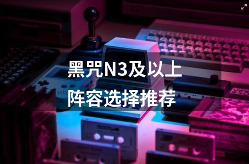 黑咒N3及以上阵容选择推荐-第1张-游戏信息-龙启网