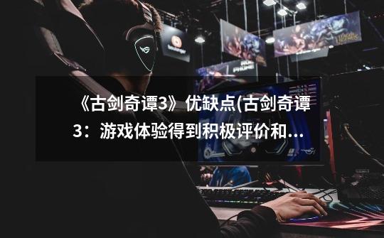 《古剑奇谭3》优缺点(古剑奇谭3:游戏体验得到积极评价和一些负面反馈)-第1张-游戏信息-龙启网