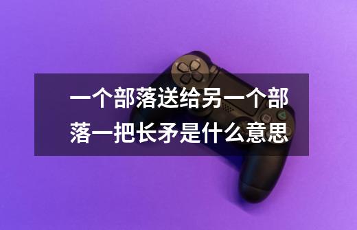 一个部落送给另一个部落一把长矛是什么意思-第1张-游戏信息-龙启网