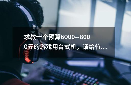 求教一个预算6000--8000元的游戏用台式机,请给位达人给力会打,谢谢。配件尽量在2011年后出产的。-第1张-游戏信息-龙启网