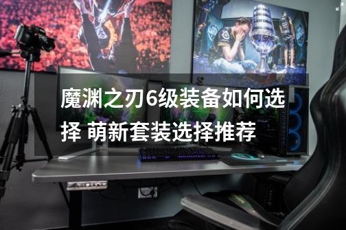 魔渊之刃6级装备如何选择 萌新套装选择推荐-第1张-游戏信息-龙启网