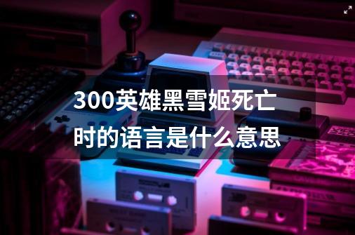 300英雄黑雪姬死亡时的语言是什么意思-第1张-游戏信息-龙启网