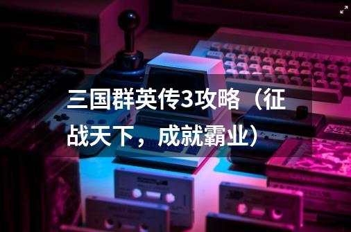 三国群英传3攻略(征战天下,成就霸业)-第1张-游戏信息-龙启网
