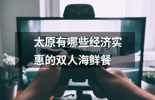 太原有哪些经济实惠的双人海鲜餐-第1张-游戏信息-龙启网