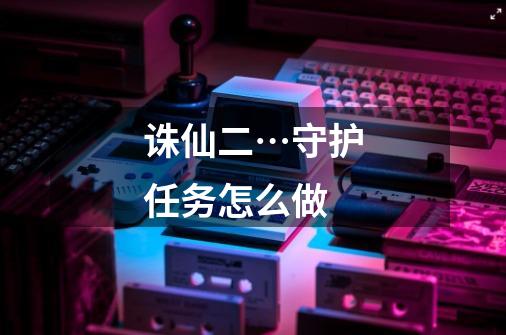 诛仙二…守护任务怎么做-第1张-游戏信息-龙启网