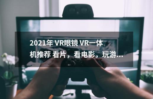 2021年 VR眼镜 VR一体机推荐 看片,看电影,玩游戏VR眼镜 VR一体机哪款好-第1张-游戏信息-龙启网