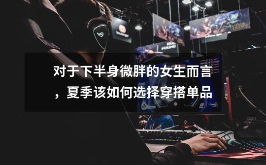 对于下半身微胖的女生而言,夏季该如何选择穿搭单品-第1张-游戏信息-龙启网