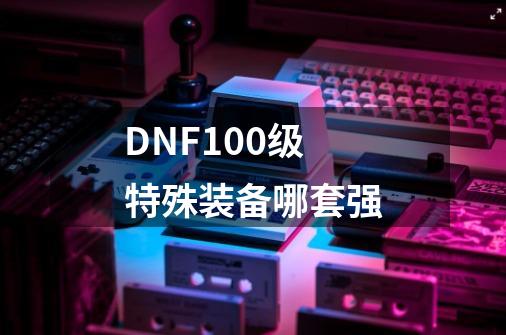 DNF100级特殊装备哪套强-第1张-游戏信息-龙启网