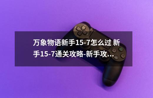 万象物语新手15-7怎么过 新手15-7通关攻略-新手攻略-安族网-第1张-游戏信息-龙启网