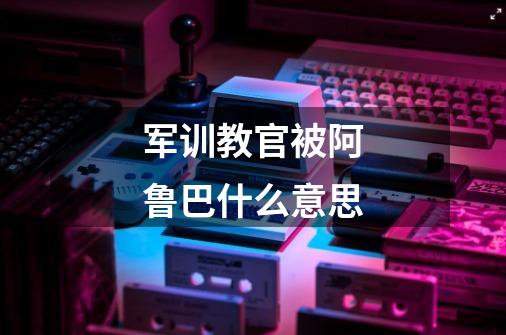 军训教官被阿鲁巴什么意思-第1张-游戏信息-龙启网