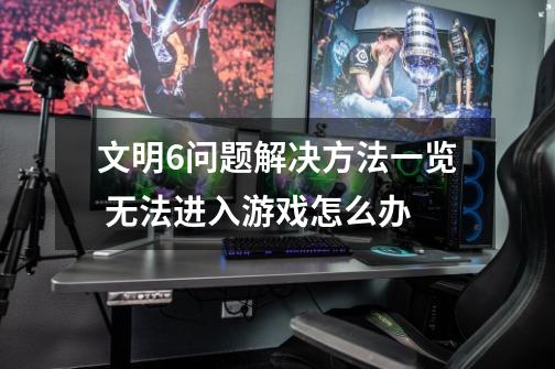 文明6问题解决方法一览 无法进入游戏怎么办-第1张-游戏信息-龙启网