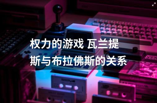 权力的游戏 瓦兰提斯与布拉佛斯的关系-第1张-游戏信息-龙启网