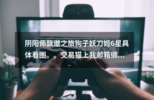 阴阳师飘邈之旅狗子妖刀姬6星具体看图。。交易猫上我邮箱绑定了不让卖。。85诚心出,骗子死。。-第1张-游戏信息-龙启网