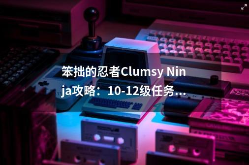 笨拙的忍者Clumsy Ninja攻略:10-12级任务翻译详解-第1张-游戏信息-龙启网