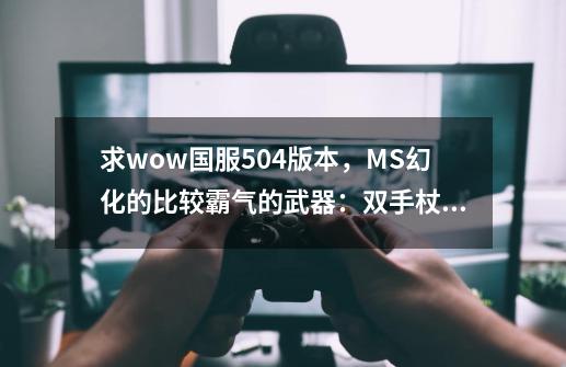 求wow国服5.04版本,MS幻化的比较霸气的武器:双手杖或者单手的,一定要现在能刷出来的,绝版的就不要提了-第1张-游戏信息-龙启网