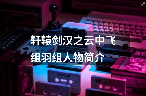 轩辕剑汉之云中飞组羽组人物简介-第1张-游戏信息-龙启网