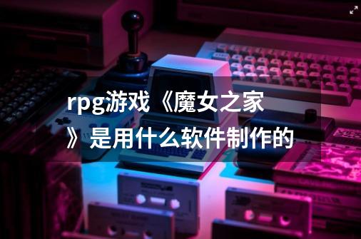 rpg游戏《魔女之家》是用什么软件制作的-第1张-游戏信息-龙启网