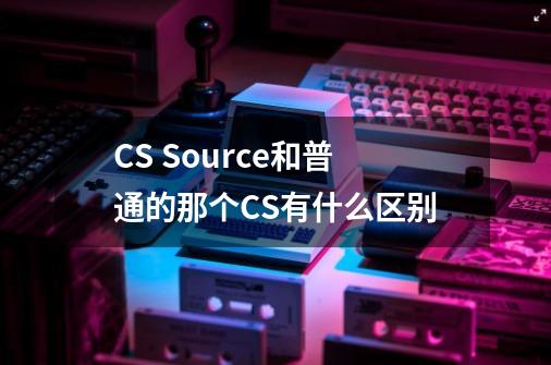 CS Source和普通的那个CS有什么区别-第1张-游戏信息-龙启网