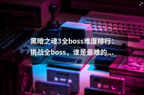 黑暗之魂3全boss难度排行:挑战全boss,谁是最难的对手-第1张-游戏信息-龙启网