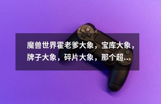 魔兽世界霍老爹大象，宝库大象，牌子大象，碎片大象，那个超贵的大象，样子有区别不-第1张-游戏信息-龙启网