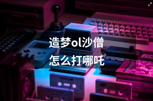 造梦ol沙僧怎么打哪吒-第1张-游戏信息-龙启网