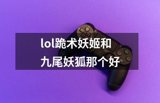 lol跪术妖姬和九尾妖狐那个好-第1张-游戏信息-龙启网