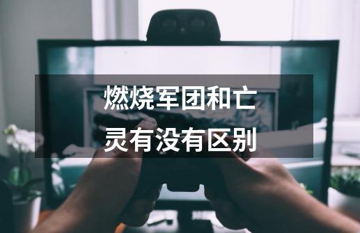 燃烧军团和亡灵有没有区别-第1张-游戏信息-龙启网