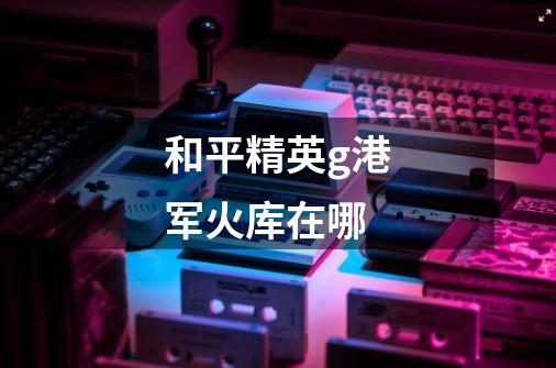 和平精英g港军火库在哪-第1张-游戏信息-龙启网