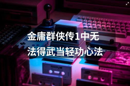 金庸群侠传1中无法得武当轻功心法-第1张-游戏信息-龙启网