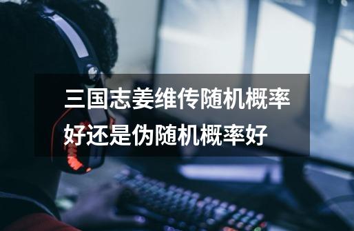 三国志姜维传随机概率好还是伪随机概率好-第1张-游戏信息-龙启网