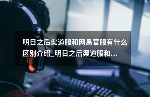 明日之后渠道服和网易官服有什么区别介绍_明日之后渠道服和网易官服有什么区别是什么-第1张-游戏信息-龙启网