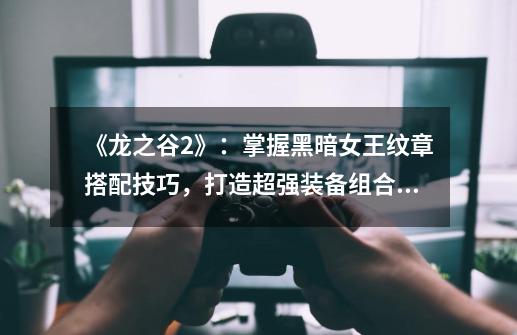 《龙之谷2》:掌握黑暗女王纹章搭配技巧,打造超强装备组合!-第1张-游戏信息-龙启网