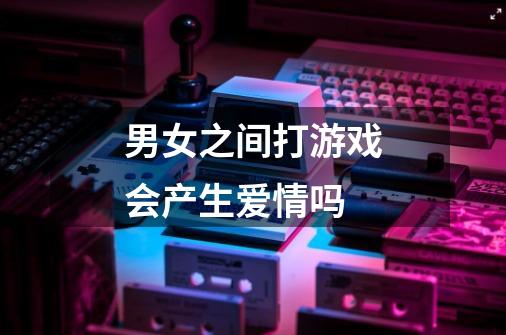男女之间打游戏会产生爱情吗-第1张-游戏信息-龙启网