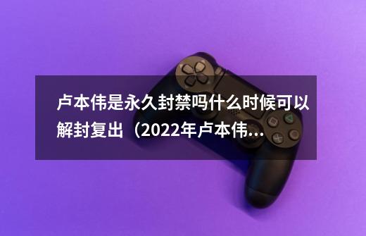 卢本伟是永久封禁吗什么时候可以解封复出(2022年卢本伟即将回归-第1张-游戏信息-龙启网