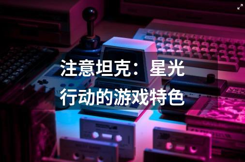 注意坦克：星光行动的游戏特色-第1张-游戏信息-龙启网