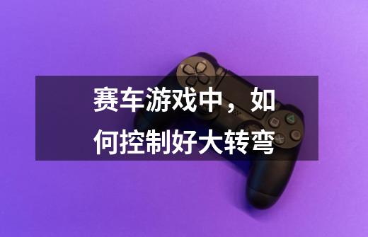 赛车游戏中,如何控制好大转弯-第1张-游戏信息-龙启网