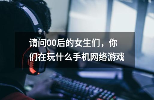 请问00后的女生们，你们在玩什么手机网络游戏-第1张-游戏信息-龙启网