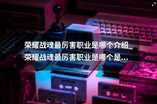 荣耀战魂最厉害职业是哪个介绍_荣耀战魂最厉害职业是哪个是什么-第1张-游戏信息-龙启网
